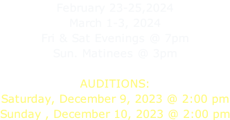 February 23-25,2024 March 1-3, 2024 Fri & Sat Evenings @ 7pm Sun. Matinees @ 3pm  AUDITIONS: Saturday, December 9, 2023 @ 2:00 pm Sunday , December 10, 2023 @ 2:00 pm